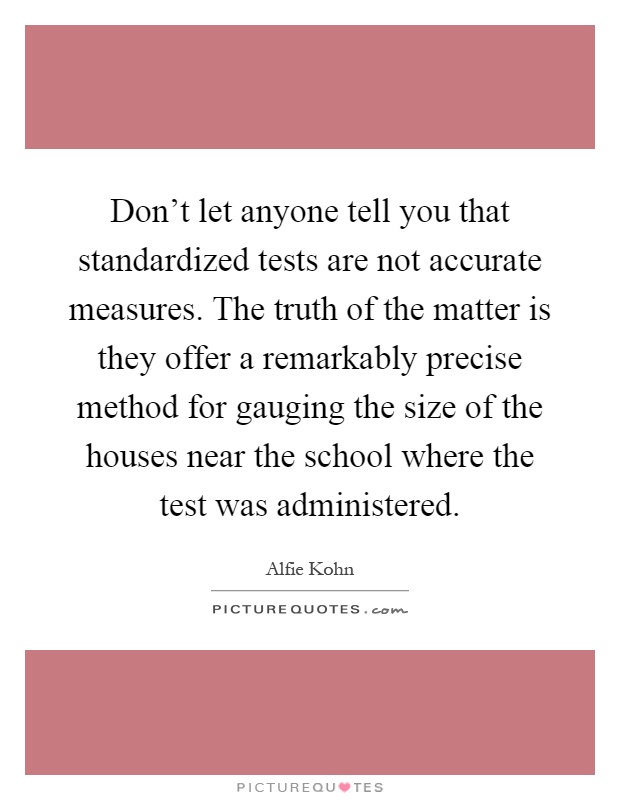 Don't let anyone tell you that standardized tests are not accurate measures. The truth of the matter is they offer a remarkably precise method for gauging the size of the houses near the school where the test was administered Picture Quote #1
