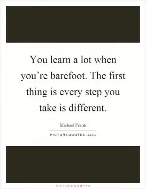 You learn a lot when you’re barefoot. The first thing is every step you take is different Picture Quote #1