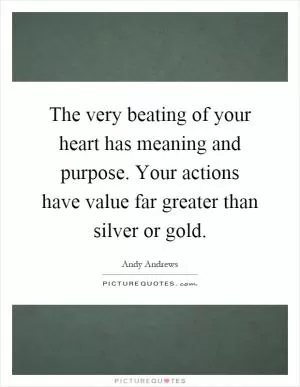 The very beating of your heart has meaning and purpose. Your actions have value far greater than silver or gold Picture Quote #1
