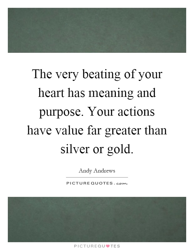The very beating of your heart has meaning and purpose. Your actions have value far greater than silver or gold Picture Quote #1
