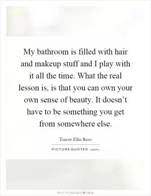 My bathroom is filled with hair and makeup stuff and I play with it all the time. What the real lesson is, is that you can own your own sense of beauty. It doesn’t have to be something you get from somewhere else Picture Quote #1