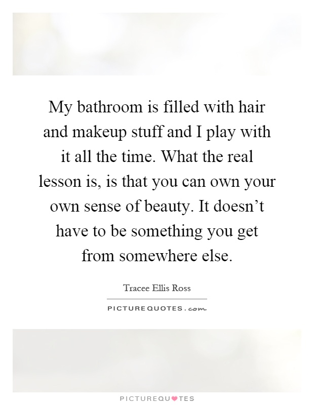 My bathroom is filled with hair and makeup stuff and I play with it all the time. What the real lesson is, is that you can own your own sense of beauty. It doesn't have to be something you get from somewhere else Picture Quote #1