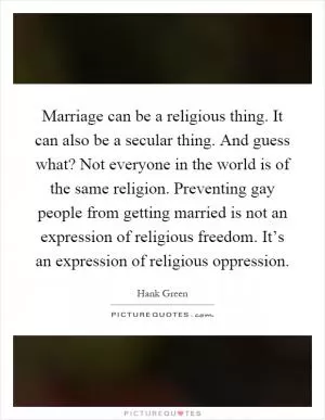 Marriage can be a religious thing. It can also be a secular thing. And guess what? Not everyone in the world is of the same religion. Preventing gay people from getting married is not an expression of religious freedom. It’s an expression of religious oppression Picture Quote #1