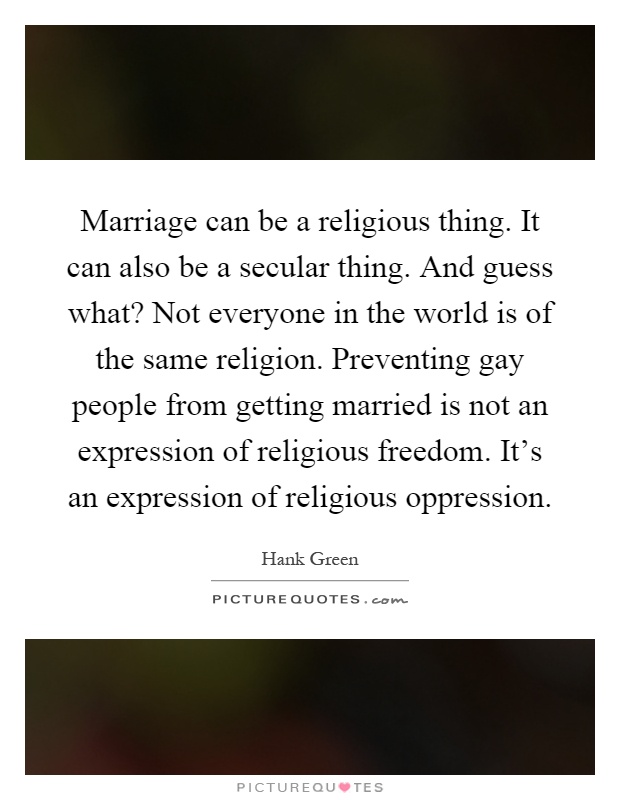 Marriage can be a religious thing. It can also be a secular thing. And guess what? Not everyone in the world is of the same religion. Preventing gay people from getting married is not an expression of religious freedom. It's an expression of religious oppression Picture Quote #1