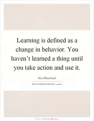 Learning is defined as a change in behavior. You haven’t learned a thing until you take action and use it Picture Quote #1