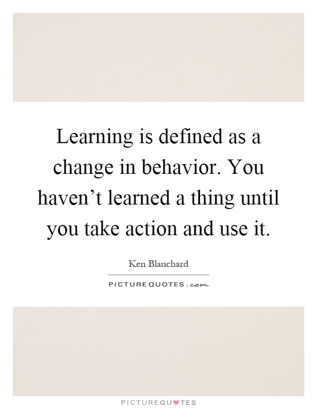 Learning is defined as a change in behavior. You haven't learned a thing until you take action and use it Picture Quote #1