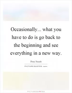 Occasionally... what you have to do is go back to the beginning and see everything in a new way Picture Quote #1