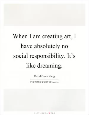 When I am creating art, I have absolutely no social responsibility. It’s like dreaming Picture Quote #1