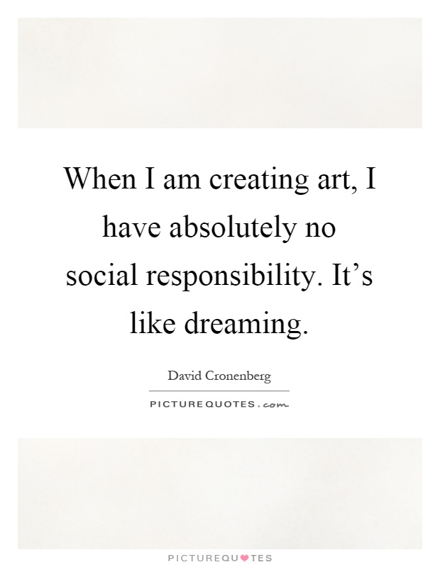 When I am creating art, I have absolutely no social responsibility. It's like dreaming Picture Quote #1