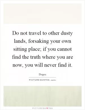 Do not travel to other dusty lands, forsaking your own sitting place; if you cannot find the truth where you are now, you will never find it Picture Quote #1