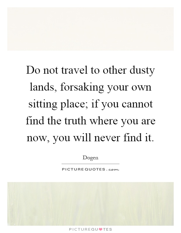 Do not travel to other dusty lands, forsaking your own sitting place; if you cannot find the truth where you are now, you will never find it Picture Quote #1
