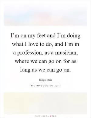 I’m on my feet and I’m doing what I love to do, and I’m in a profession, as a musician, where we can go on for as long as we can go on Picture Quote #1
