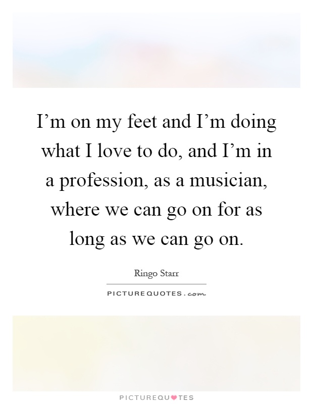 I'm on my feet and I'm doing what I love to do, and I'm in a profession, as a musician, where we can go on for as long as we can go on Picture Quote #1