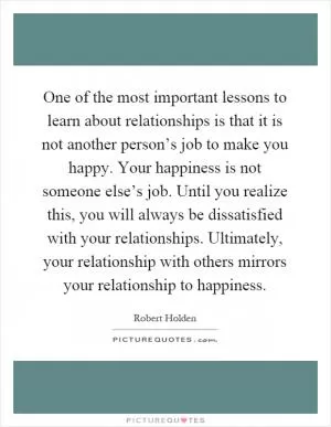 One of the most important lessons to learn about relationships is that it is not another person’s job to make you happy. Your happiness is not someone else’s job. Until you realize this, you will always be dissatisfied with your relationships. Ultimately, your relationship with others mirrors your relationship to happiness Picture Quote #1