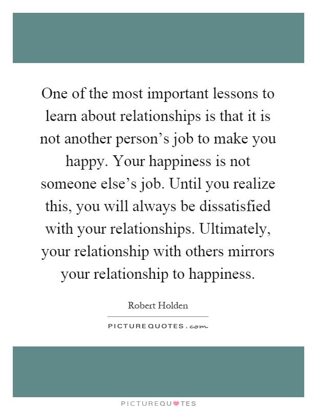 One of the most important lessons to learn about relationships is that it is not another person's job to make you happy. Your happiness is not someone else's job. Until you realize this, you will always be dissatisfied with your relationships. Ultimately, your relationship with others mirrors your relationship to happiness Picture Quote #1