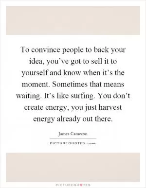 To convince people to back your idea, you’ve got to sell it to yourself and know when it’s the moment. Sometimes that means waiting. It’s like surfing. You don’t create energy, you just harvest energy already out there Picture Quote #1