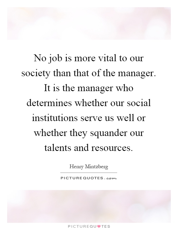 No job is more vital to our society than that of the manager. It is the manager who determines whether our social institutions serve us well or whether they squander our talents and resources Picture Quote #1