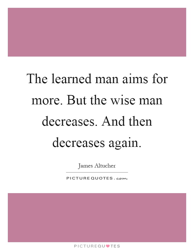 The learned man aims for more. But the wise man decreases. And then decreases again Picture Quote #1