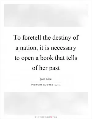 To foretell the destiny of a nation, it is necessary to open a book that tells of her past Picture Quote #1
