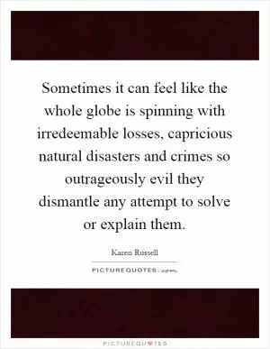 Sometimes it can feel like the whole globe is spinning with irredeemable losses, capricious natural disasters and crimes so outrageously evil they dismantle any attempt to solve or explain them Picture Quote #1