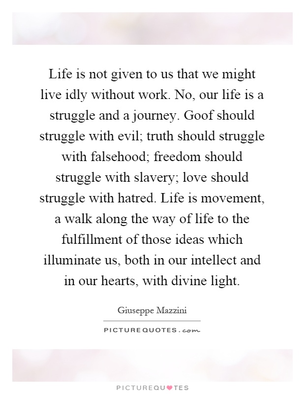 Life is not given to us that we might live idly without work. No, our life is a struggle and a journey. Goof should struggle with evil; truth should struggle with falsehood; freedom should struggle with slavery; love should struggle with hatred. Life is movement, a walk along the way of life to the fulfillment of those ideas which illuminate us, both in our intellect and in our hearts, with divine light Picture Quote #1