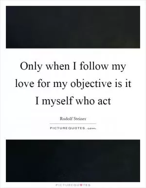 Only when I follow my love for my objective is it I myself who act Picture Quote #1