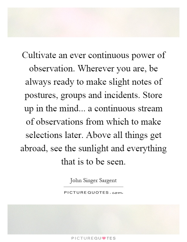 Cultivate an ever continuous power of observation. Wherever you are, be always ready to make slight notes of postures, groups and incidents. Store up in the mind... a continuous stream of observations from which to make selections later. Above all things get abroad, see the sunlight and everything that is to be seen Picture Quote #1