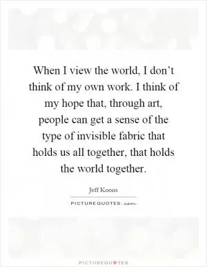 When I view the world, I don’t think of my own work. I think of my hope that, through art, people can get a sense of the type of invisible fabric that holds us all together, that holds the world together Picture Quote #1