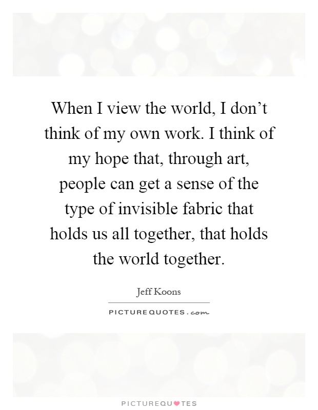 When I view the world, I don't think of my own work. I think of my hope that, through art, people can get a sense of the type of invisible fabric that holds us all together, that holds the world together Picture Quote #1