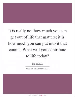 It is really not how much you can get out of life that matters; it is how much you can put into it that counts. What will you contribute to life today? Picture Quote #1