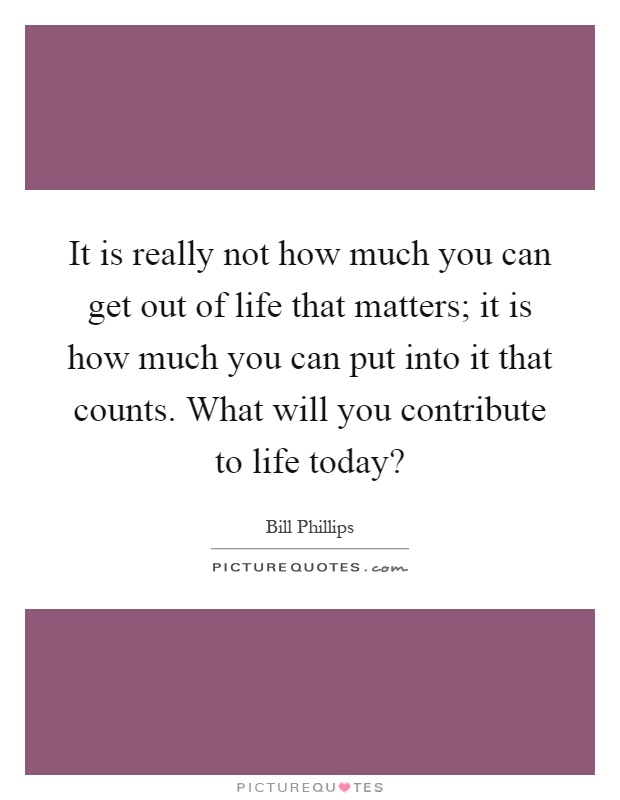 It is really not how much you can get out of life that matters; it is how much you can put into it that counts. What will you contribute to life today? Picture Quote #1