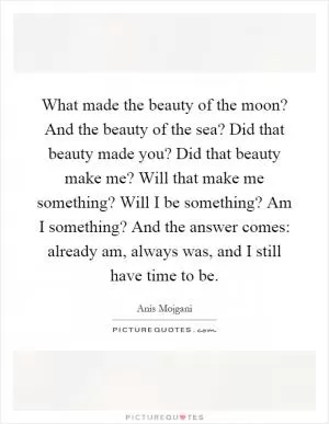 What made the beauty of the moon? And the beauty of the sea? Did that beauty made you? Did that beauty make me? Will that make me something? Will I be something? Am I something? And the answer comes: already am, always was, and I still have time to be Picture Quote #1