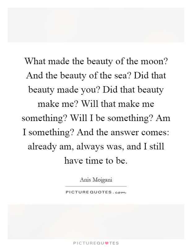 What made the beauty of the moon? And the beauty of the sea? Did that beauty made you? Did that beauty make me? Will that make me something? Will I be something? Am I something? And the answer comes: already am, always was, and I still have time to be Picture Quote #1