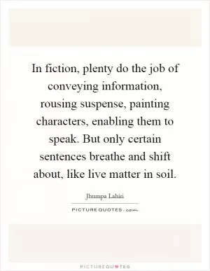 In fiction, plenty do the job of conveying information, rousing suspense, painting characters, enabling them to speak. But only certain sentences breathe and shift about, like live matter in soil Picture Quote #1