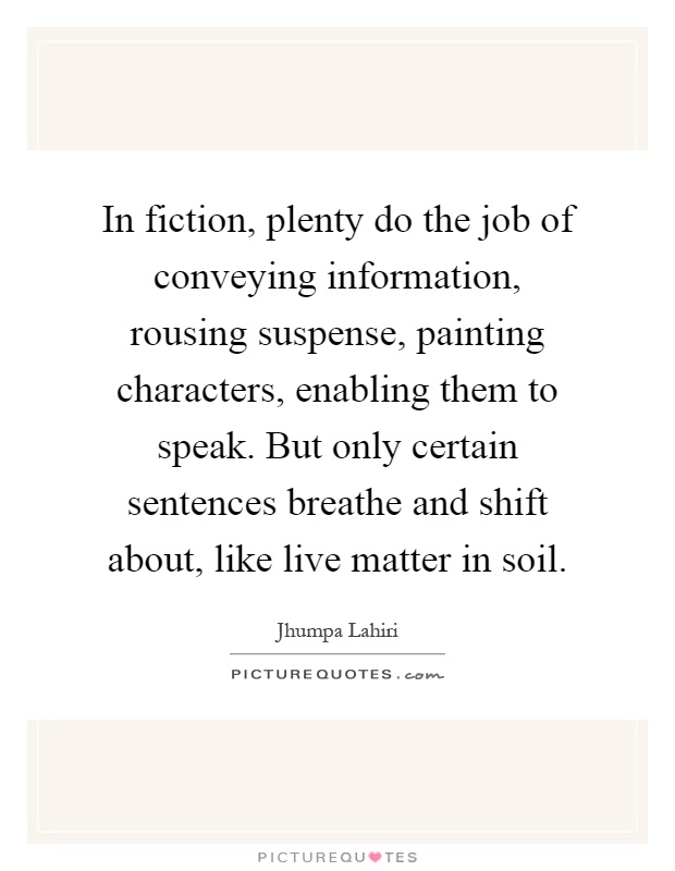 In fiction, plenty do the job of conveying information, rousing suspense, painting characters, enabling them to speak. But only certain sentences breathe and shift about, like live matter in soil Picture Quote #1
