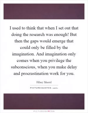 I used to think that when I set out that doing the research was enough! But then the gaps would emerge that could only be filled by the imagination. And imagination only comes when you privilege the subconscious, when you make delay and procrastination work for you Picture Quote #1