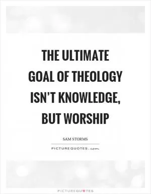 The ultimate goal of theology isn’t knowledge, but worship Picture Quote #1