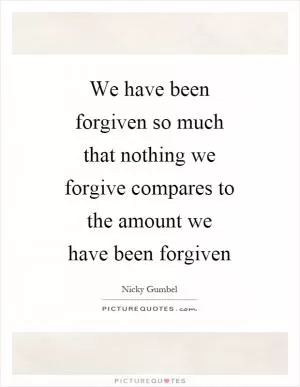 We have been forgiven so much that nothing we forgive compares to the amount we have been forgiven Picture Quote #1