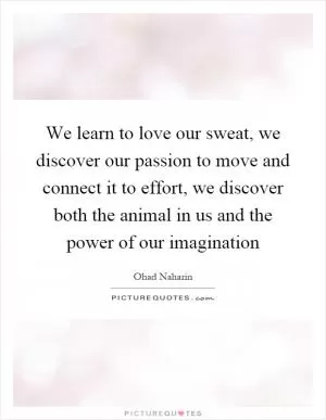 We learn to love our sweat, we discover our passion to move and connect it to effort, we discover both the animal in us and the power of our imagination Picture Quote #1