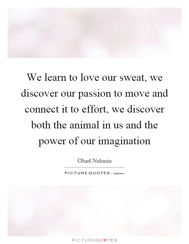 We learn to love our sweat, we discover our passion to move and connect it to effort, we discover both the animal in us and the power of our imagination Picture Quote #1