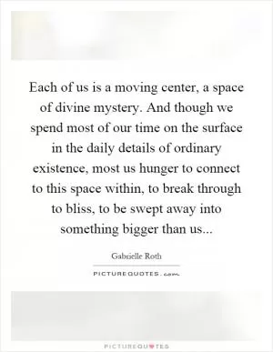 Each of us is a moving center, a space of divine mystery. And though we spend most of our time on the surface in the daily details of ordinary existence, most us hunger to connect to this space within, to break through to bliss, to be swept away into something bigger than us Picture Quote #1