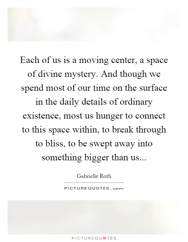 Each of us is a moving center, a space of divine mystery. And though we spend most of our time on the surface in the daily details of ordinary existence, most us hunger to connect to this space within, to break through to bliss, to be swept away into something bigger than us Picture Quote #1