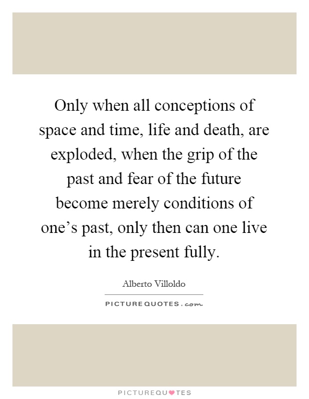 Only when all conceptions of space and time, life and death, are exploded, when the grip of the past and fear of the future become merely conditions of one's past, only then can one live in the present fully Picture Quote #1