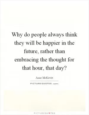 Why do people always think they will be happier in the future, rather than embracing the thought for that hour, that day? Picture Quote #1