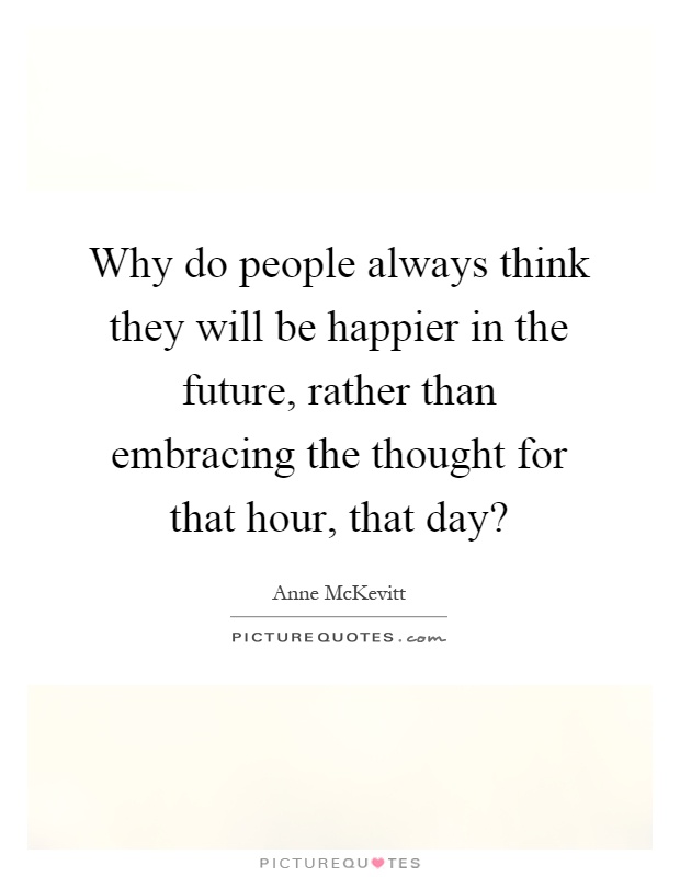 Why do people always think they will be happier in the future, rather than embracing the thought for that hour, that day? Picture Quote #1