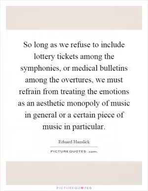 So long as we refuse to include lottery tickets among the symphonies, or medical bulletins among the overtures, we must refrain from treating the emotions as an aesthetic monopoly of music in general or a certain piece of music in particular Picture Quote #1