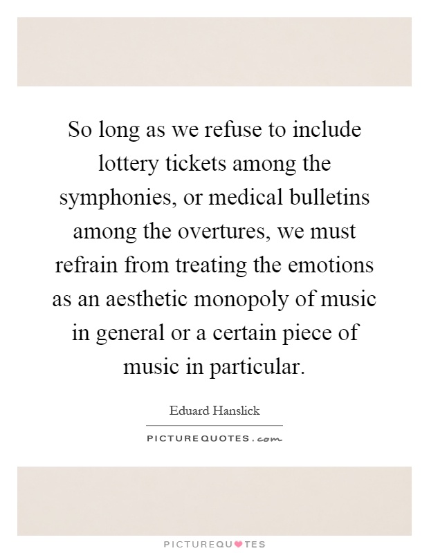 So long as we refuse to include lottery tickets among the symphonies, or medical bulletins among the overtures, we must refrain from treating the emotions as an aesthetic monopoly of music in general or a certain piece of music in particular Picture Quote #1