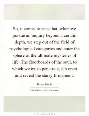 So, it comes to pass that, when we pursue an inquiry beyond a certain depth, we step out of the field of psychological categories and enter the sphere of the ultimate mysteries of life. The floorboards of the soul, to which we try to penetrate, fan open and reveal the starry firmament Picture Quote #1