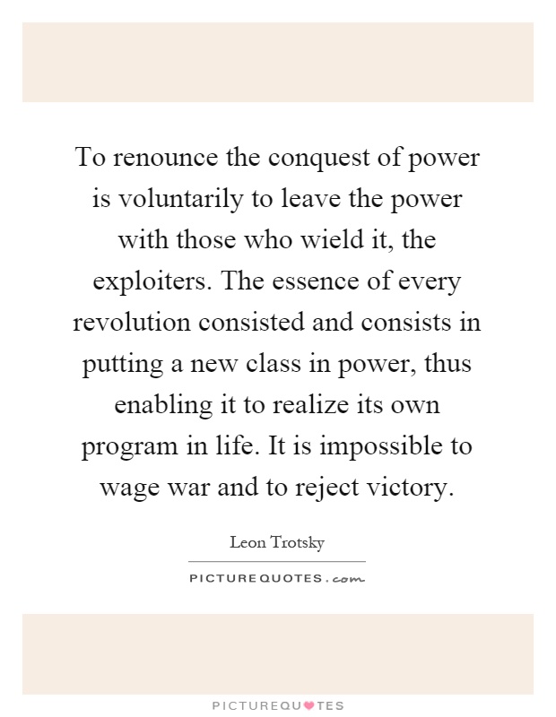 To renounce the conquest of power is voluntarily to leave the power with those who wield it, the exploiters. The essence of every revolution consisted and consists in putting a new class in power, thus enabling it to realize its own program in life. It is impossible to wage war and to reject victory Picture Quote #1