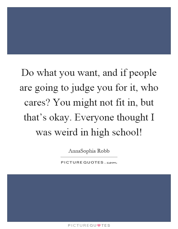 Do what you want, and if people are going to judge you for it, who cares? You might not fit in, but that's okay. Everyone thought I was weird in high school! Picture Quote #1
